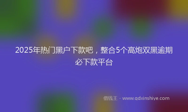 2025年热门黑户下款吧，整合5个高炮双黑逾期必下款平台