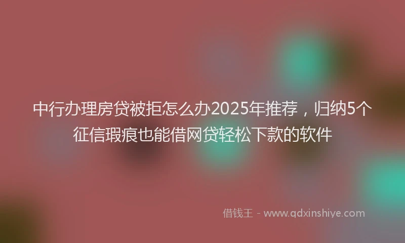中行办理房贷被拒怎么办2025年推荐，归纳5个征信瑕疵也能借网贷轻松下款的软件