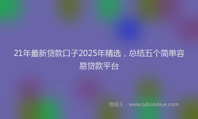 21年最新贷款口子2025年精选，总结五个简单容易贷款平台