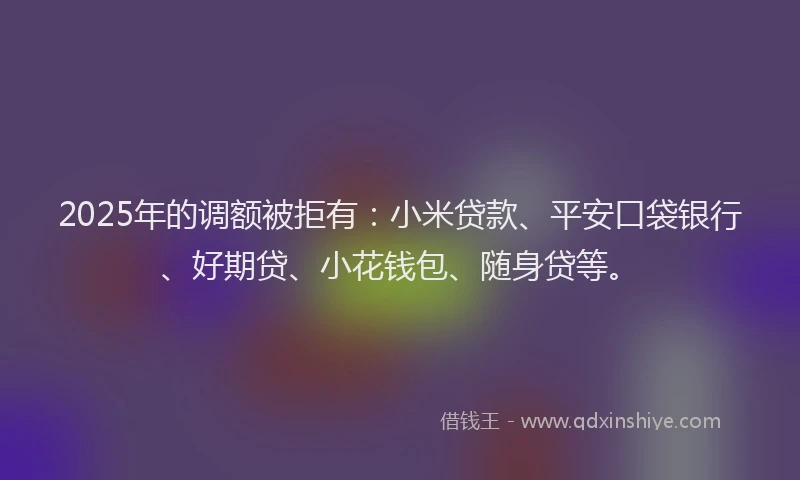 2025年的调额被拒有：小米贷款、平安口袋银行、好期贷、小花钱包、随身贷等。