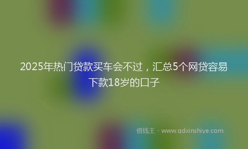 2025年热门贷款买车会不过，汇总5个网贷容易下款18岁的口子