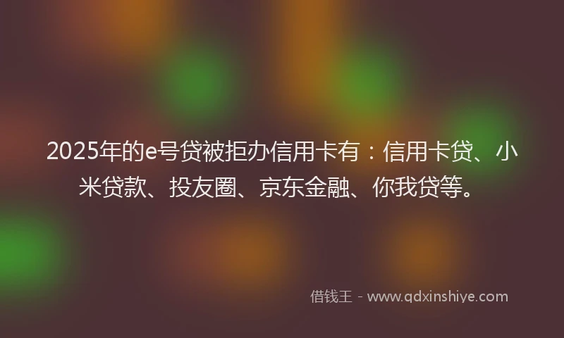 2025年的e号贷被拒办信用卡有：信用卡贷、小米贷款、投友圈、京东金融、你我贷等。