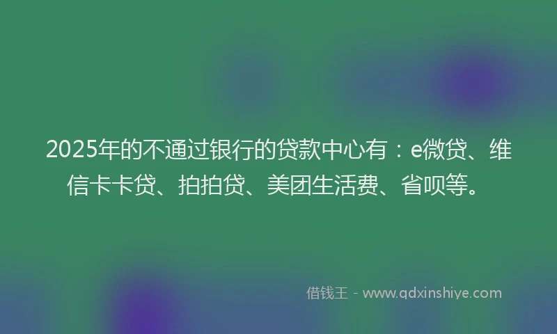 2025年的不通过银行的贷款中心有：e微贷、维信卡卡贷、拍拍贷、美团生活费、省呗等。