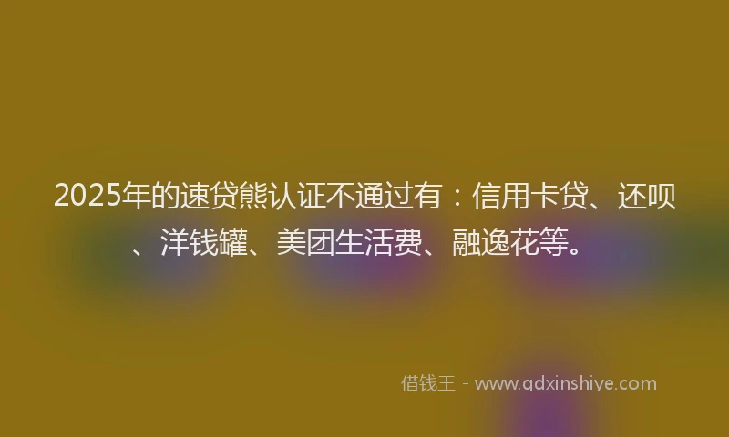 2025年的速贷熊认证不通过有：信用卡贷、还呗、洋钱罐、美团生活费、融逸花等。