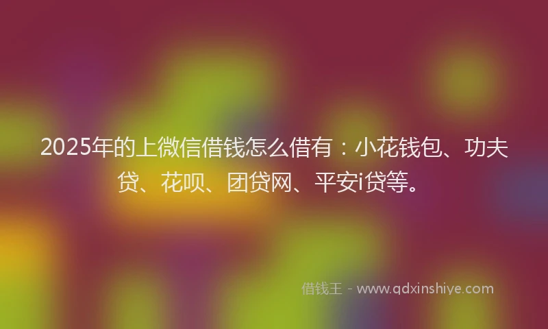 2025年的上微信借钱怎么借有：小花钱包、功夫贷、花呗、团贷网、平安i贷等。