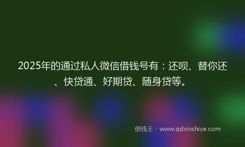 2025年的通过私人微信借钱号有：还呗、替你还、快贷通、好期贷、随身贷等。