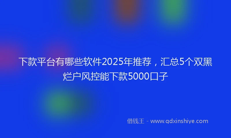 下款平台有哪些软件2025年推荐，汇总5个双黑烂户风控能下款5000口子