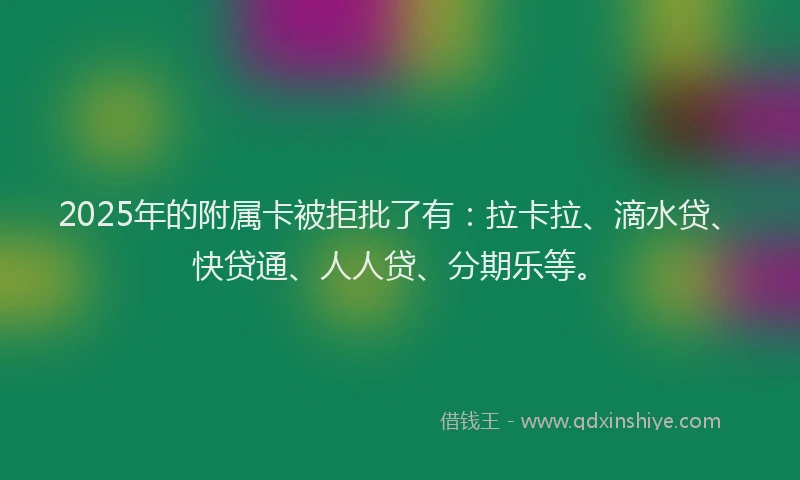 2025年的附属卡被拒批了有：拉卡拉、滴水贷、快贷通、人人贷、分期乐等。