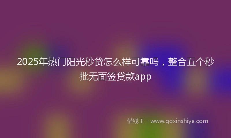 2025年热门阳光秒贷怎么样可靠吗，整合五个秒批无面签贷款app