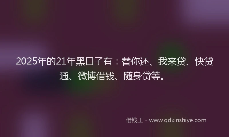 2025年的21年黑口子有：替你还、我来贷、快贷通、微博借钱、随身贷等。