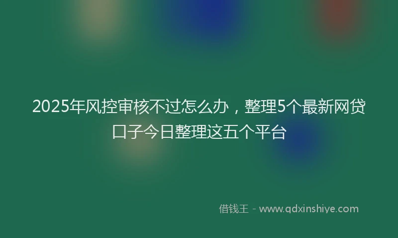 2025年风控审核不过怎么办，整理5个最新网贷口子今日整理这五个平台