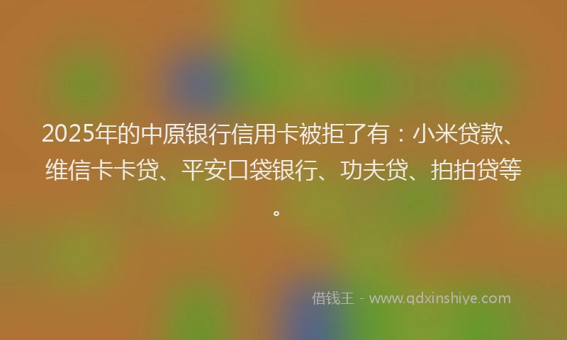 2025年的中原银行信用卡被拒了有：小米贷款、维信卡卡贷、平安口袋银行、功夫贷、拍拍贷等。