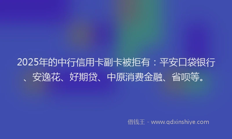 2025年的中行信用卡副卡被拒有：平安口袋银行、安逸花、好期贷、中原消费金融、省呗等。