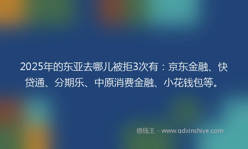 2025年的东亚去哪儿被拒3次有：京东金融、快贷通、分期乐、中原消费金融、小花钱包等。