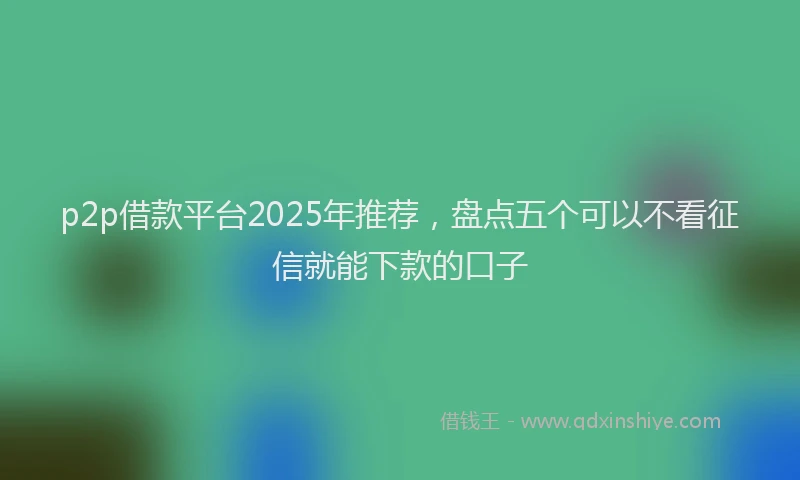 p2p借款平台2025年推荐，盘点五个可以不看征信就能下款的口子