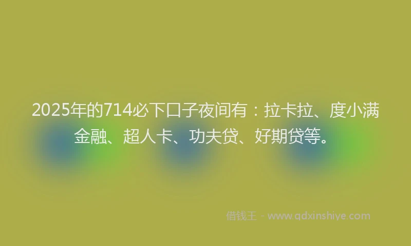 2025年的714必下口子夜间有：拉卡拉、度小满金融、超人卡、功夫贷、好期贷等。