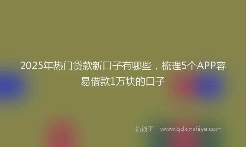2025年热门贷款新口子有哪些，梳理5个APP容易借款1万块的口子