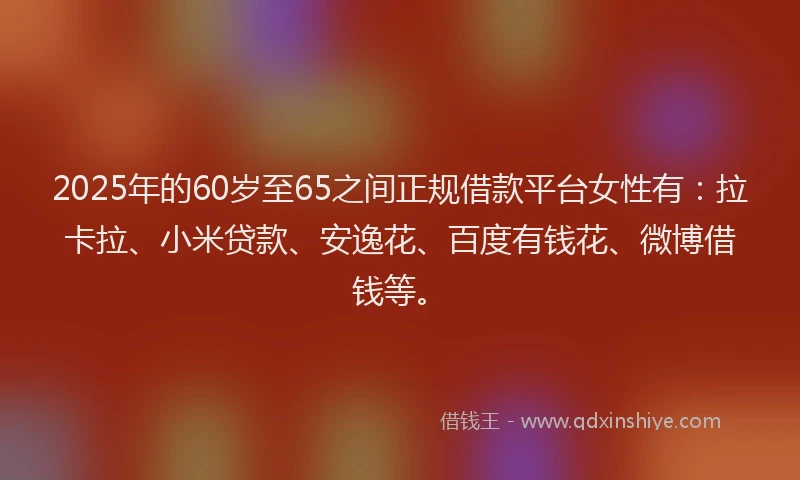 2025年的60岁至65之间正规借款平台女性有：拉卡拉、小米贷款、安逸花、百度有钱花、微博借钱等。
