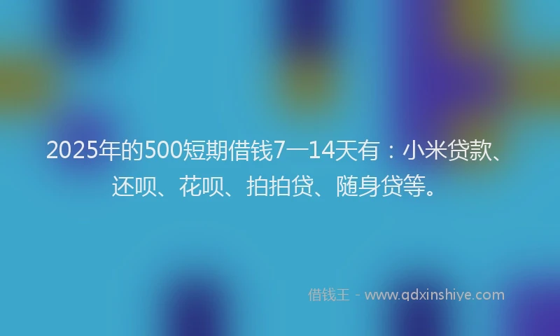 2025年的500短期借钱7一14天有：小米贷款、还呗、花呗、拍拍贷、随身贷等。