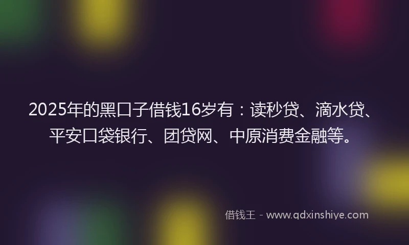 2025年的黑口子借钱16岁有：读秒贷、滴水贷、平安口袋银行、团贷网、中原消费金融等。