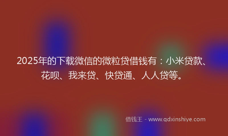 2025年的下载微信的微粒贷借钱有：小米贷款、花呗、我来贷、快贷通、人人贷等。