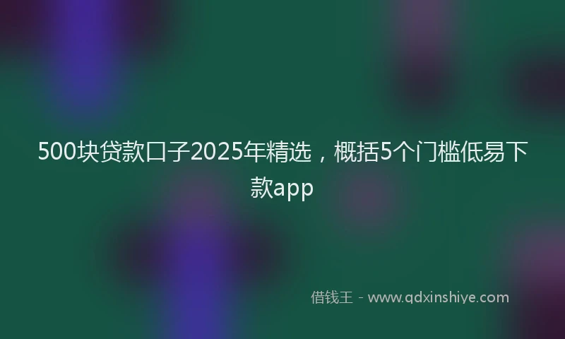 500块贷款口子2025年精选，概括5个门槛低易下款app