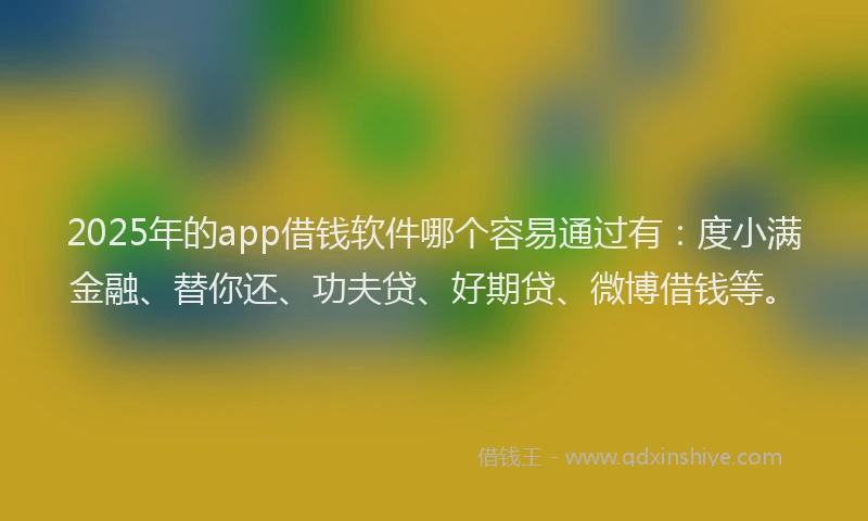 2025年的app借钱软件哪个容易通过有：度小满金融、替你还、功夫贷、好期贷、微博借钱等。