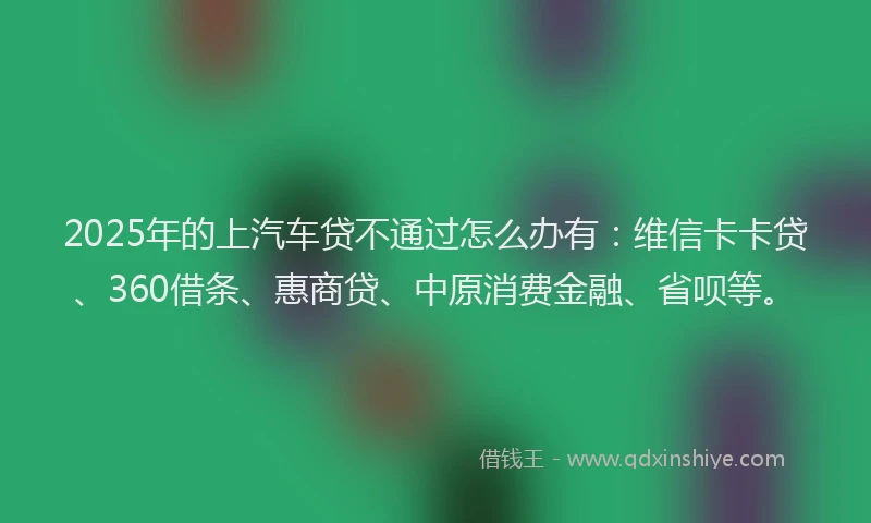 2025年的上汽车贷不通过怎么办有：维信卡卡贷、360借条、惠商贷、中原消费金融、省呗等。
