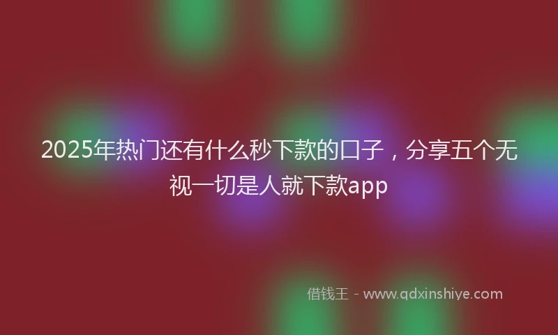 2025年热门还有什么秒下款的口子，分享五个无视一切是人就下款app