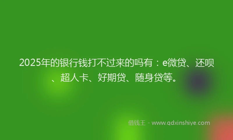 2025年的银行钱打不过来的吗有：e微贷、还呗、超人卡、好期贷、随身贷等。