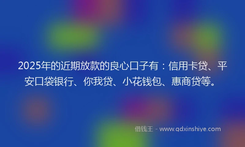 2025年的近期放款的良心口子有：信用卡贷、平安口袋银行、你我贷、小花钱包、惠商贷等。