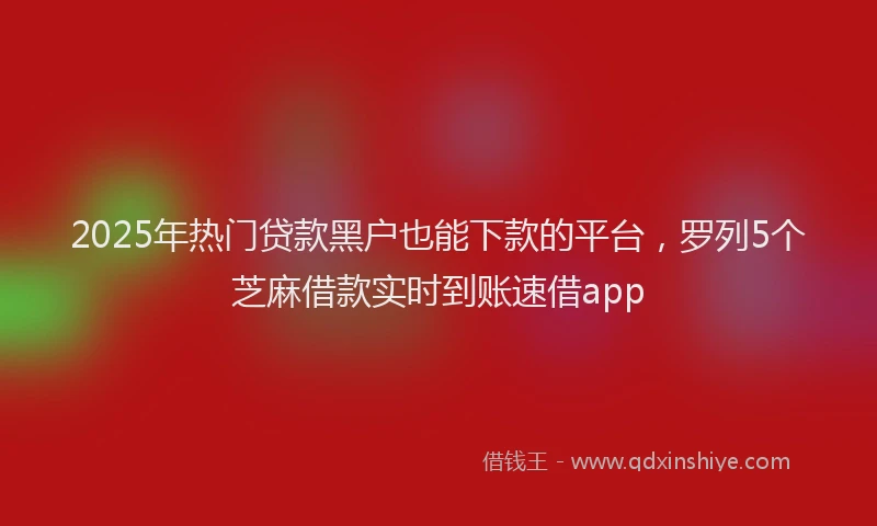 2025年热门贷款黑户也能下款的平台，罗列5个芝麻借款实时到账速借app