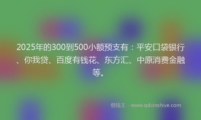 2025年的300到500小额预支有：平安口袋银行、你我贷、百度有钱花、东方汇、中原消费金融等。