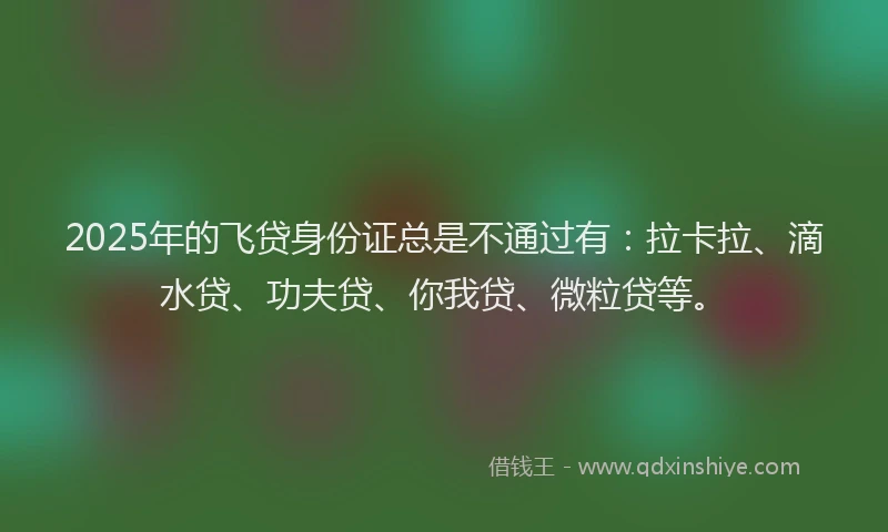 2025年的飞贷身份证总是不通过有：拉卡拉、滴水贷、功夫贷、你我贷、微粒贷等。