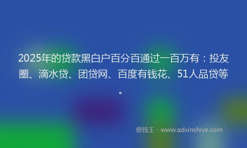 2025年的贷款黑白户百分百通过一百万有：投友圈、滴水贷、团贷网、百度有钱花、51人品贷等。