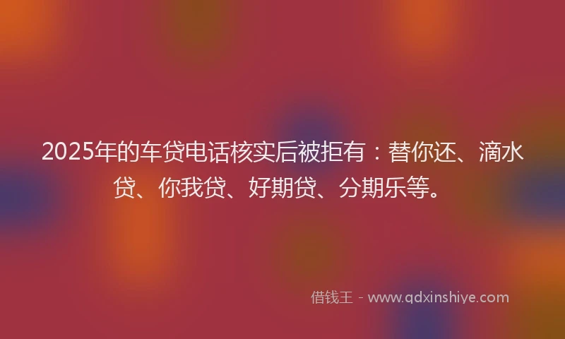 2025年的车贷电话核实后被拒有：替你还、滴水贷、你我贷、好期贷、分期乐等。