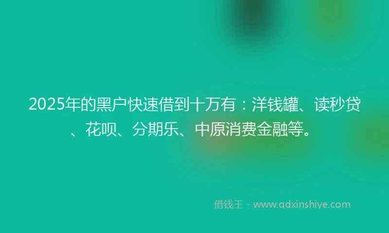 2025年的黑户快速借到十万有：洋钱罐、读秒贷、花呗、分期乐、中原消费金融等。