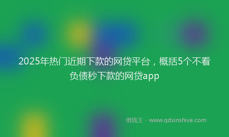 2025年热门近期下款的网贷平台，概括5个不看负债秒下款的网贷app