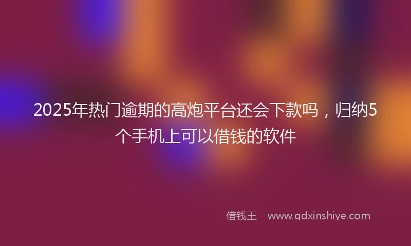 2025年热门逾期的高炮平台还会下款吗，归纳5个手机上可以借钱的软件