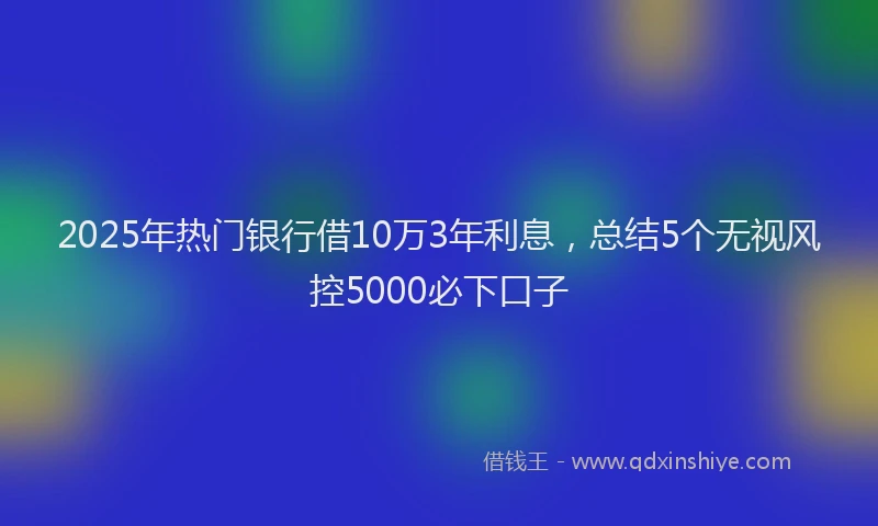 2025年热门银行借10万3年利息，总结5个无视风控5000必下口子