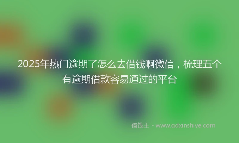 2025年热门逾期了怎么去借钱啊微信，梳理五个有逾期借款容易通过的平台