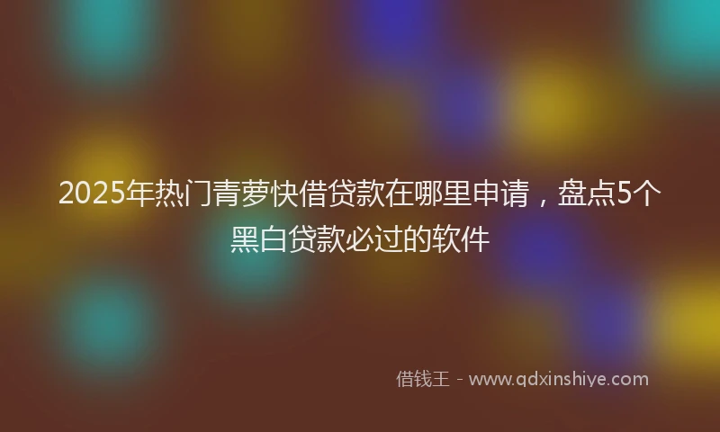 2025年热门青萝快借贷款在哪里申请，盘点5个黑白贷款必过的软件