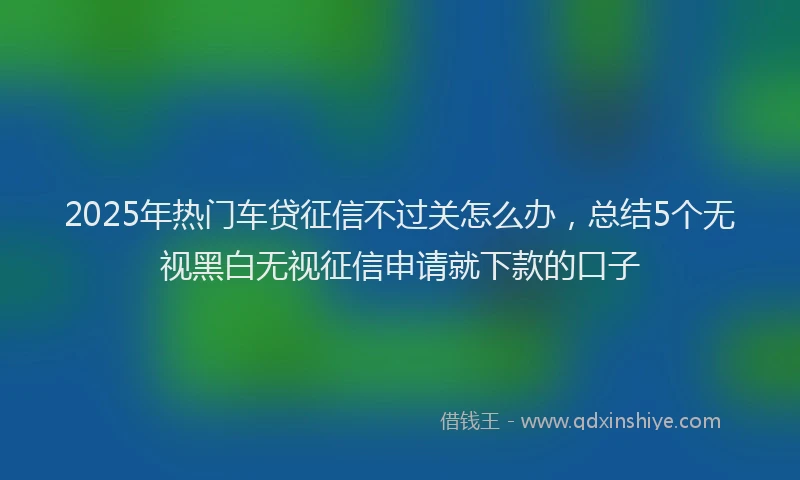 2025年热门车贷征信不过关怎么办，总结5个无视黑白无视征信申请就下款的口子