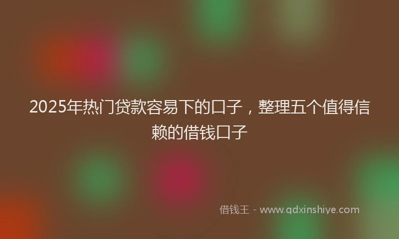 2025年热门贷款容易下的口子，整理五个值得信赖的借钱口子