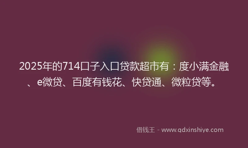 2025年的714口子入口贷款超市有：度小满金融、e微贷、百度有钱花、快贷通、微粒贷等。