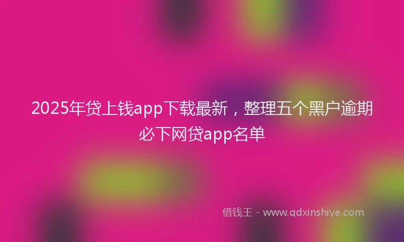 2025年贷上钱app下载最新，整理五个黑户逾期必下网贷app名单