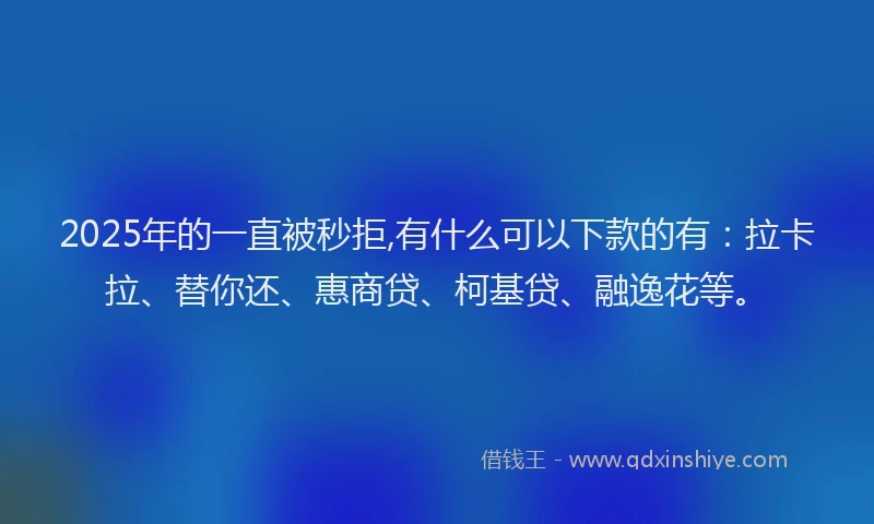 2025年的一直被秒拒,有什么可以下款的有：拉卡拉、替你还、惠商贷、柯基贷、融逸花等。