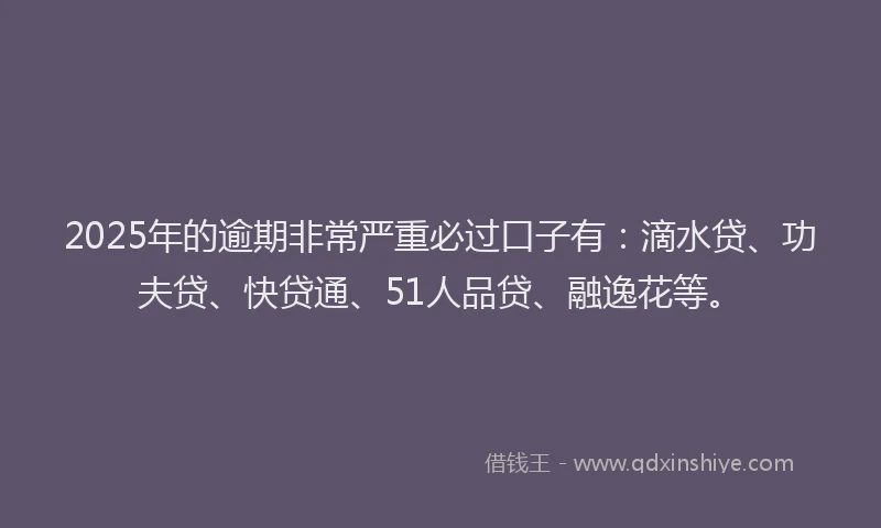 2025年的逾期非常严重必过口子有：滴水贷、功夫贷、快贷通、51人品贷、融逸花等。