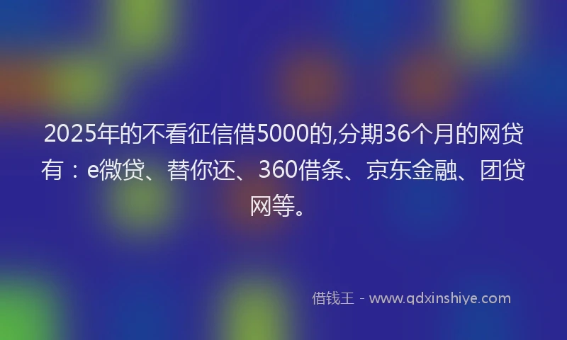 2025年的不看征信借5000的,分期36个月的网贷有：e微贷、替你还、360借条、京东金融、团贷网等。