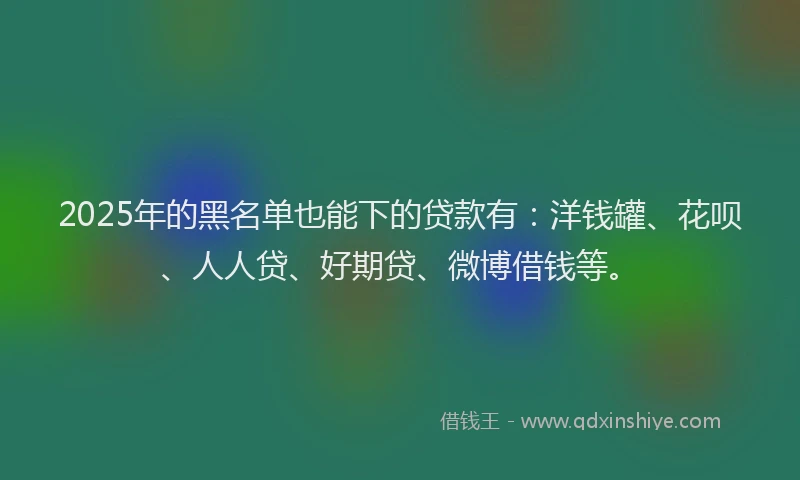 2025年的黑名单也能下的贷款有：洋钱罐、花呗、人人贷、好期贷、微博借钱等。